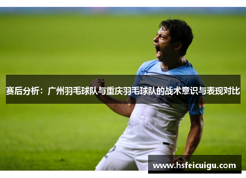赛后分析:广州羽毛球队与重庆羽毛球队的战术意识与表现对比