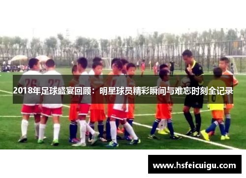 2018年足球盛宴回顾:明星球员精彩瞬间与难忘时刻全记录